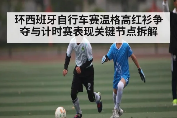 环西班牙自行车赛温格高红衫争夺与计时赛表现关键节点拆解