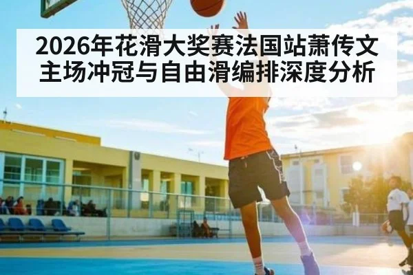 2026年花滑大奖赛法国站萧传文主场冲冠与自由滑编排深度分析